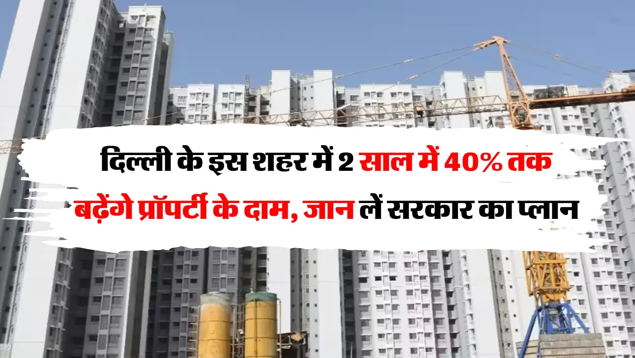 दिल्ली के इस शहर में 2 साल में 40% तक बढ़ेंगे प्रॉपर्टी के दाम, जान लें सरकार का प्लान